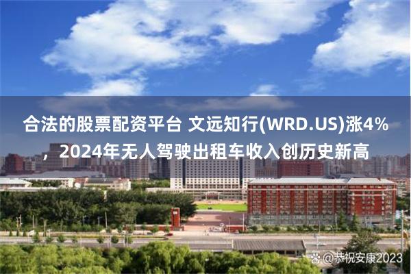 合法的股票配资平台 文远知行(WRD.US)涨4%，2024年无人驾驶出租车收入创历史新高