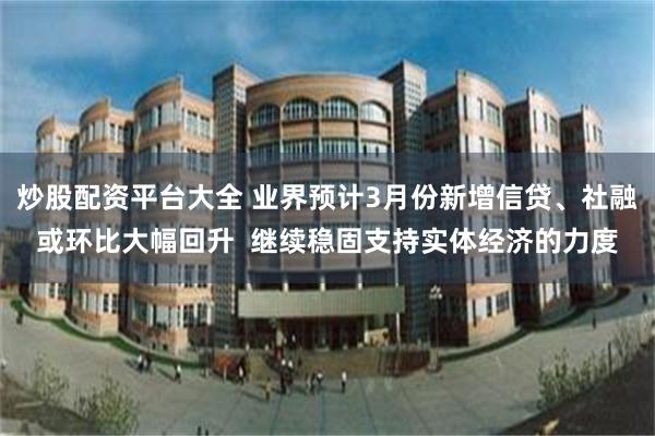 炒股配资平台大全 业界预计3月份新增信贷、社融或环比大幅回升  继续稳固支持实体经济的力度