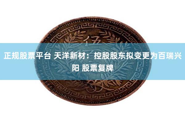正规股票平台 天洋新材：控股股东拟变更为百瑞兴阳 股票复牌