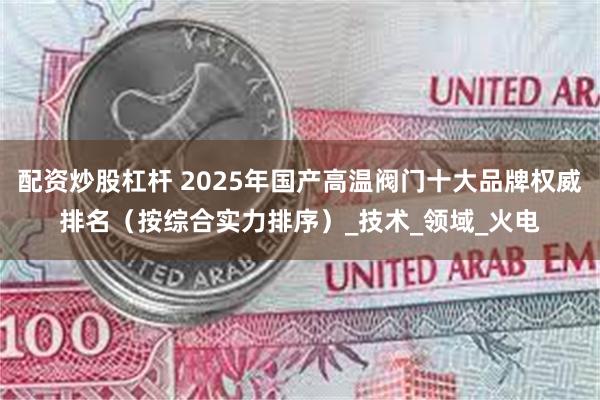 配资炒股杠杆 2025年国产高温阀门十大品牌权威排名（按综合实力排序）_技术_领域_火电