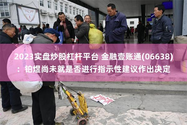 2023实盘炒股杠杆平台 金融壹账通(06638)：铂煜尚未就是否进行指示性建议作出决定