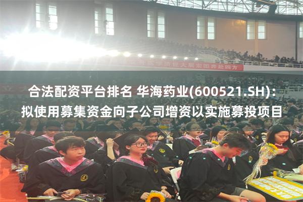 合法配资平台排名 华海药业(600521.SH)：拟使用募集资金向子公司增资以实施募投项目