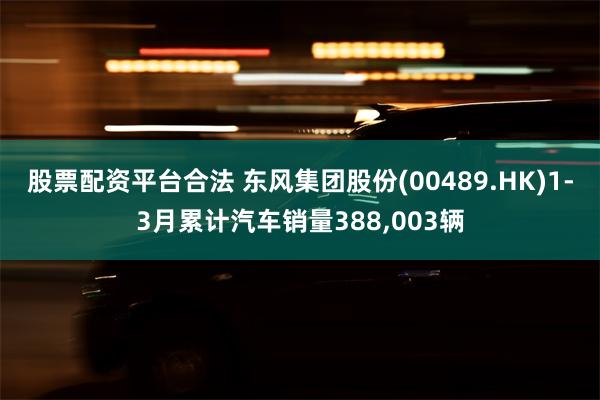 股票配资平台合法 东风集团股份(00489.HK)1-3月累计汽车销量388,003辆