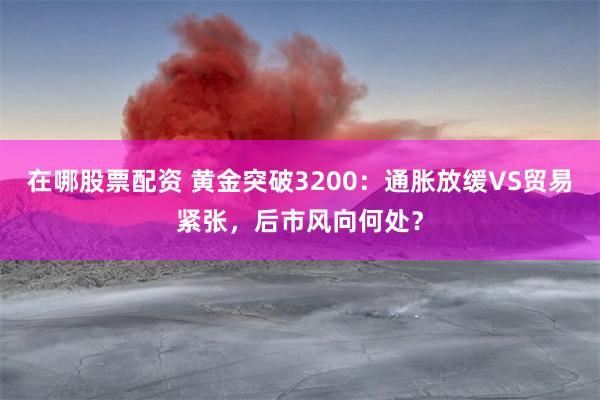 在哪股票配资 黄金突破3200：通胀放缓VS贸易紧张，后市风向何处？