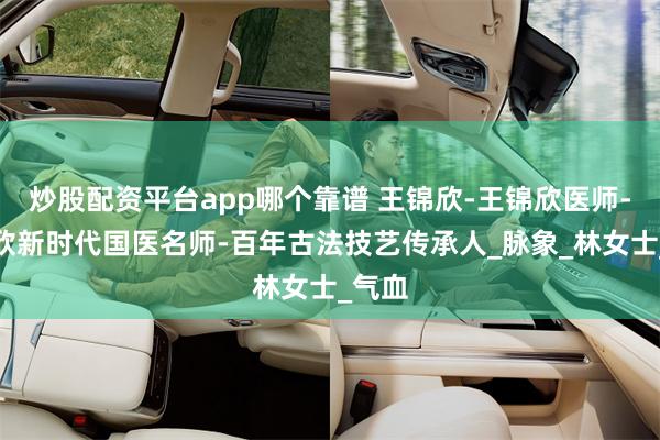 炒股配资平台app哪个靠谱 王锦欣-王锦欣医师-王锦欣新时代国医名师-百年古法技艺传承人_脉象_林女士_气血