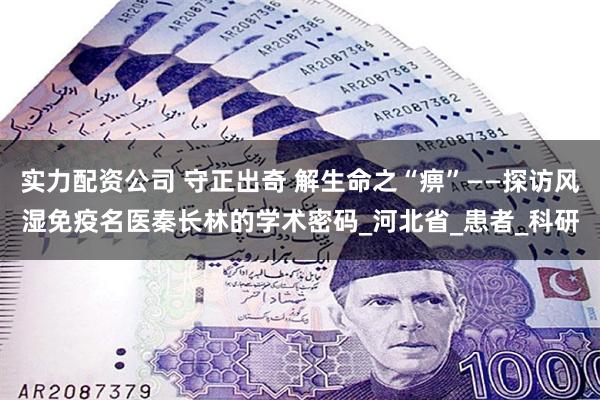 实力配资公司 守正出奇 解生命之“痹”——探访风湿免疫名医秦长林的学术密码_河北省_患者_科研