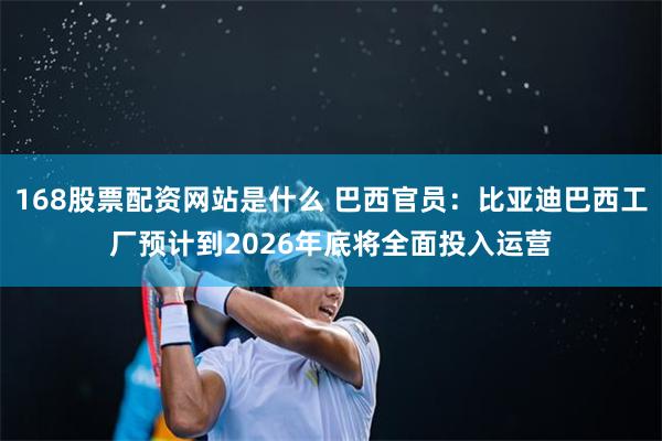 168股票配资网站是什么 巴西官员：比亚迪巴西工厂预计到2026年底将全面投入运营
