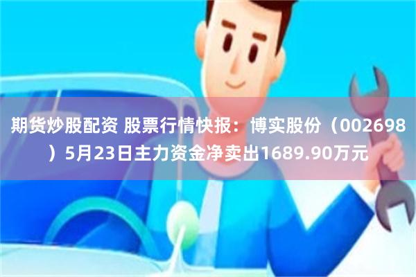 期货炒股配资 股票行情快报：博实股份（002698）5月23日主力资金净卖出1689.90万元