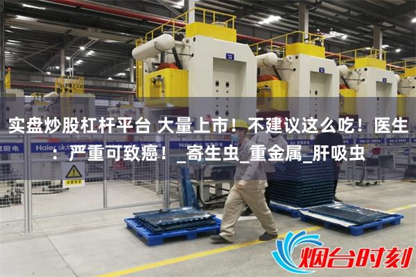实盘炒股杠杆平台 大量上市！不建议这么吃！医生：严重可致癌！_寄生虫_重金属_肝吸虫