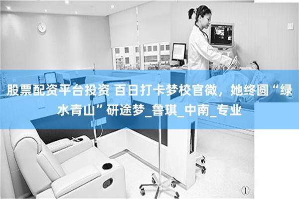 股票配资平台投资 百日打卡梦校官微，她终圆“绿水青山”研途梦_鲁琪_中南_专业
