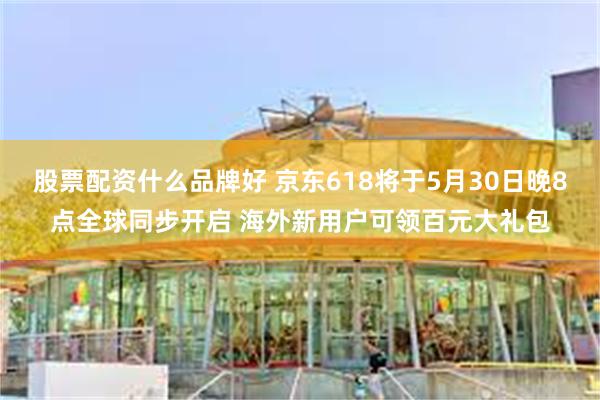 股票配资什么品牌好 京东618将于5月30日晚8点全球同步开启 海外新用户可领百元大礼包