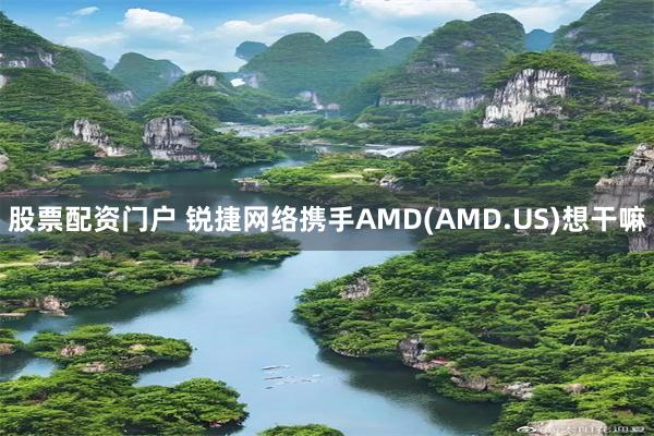股票配资门户 锐捷网络携手AMD(AMD.US)想干嘛