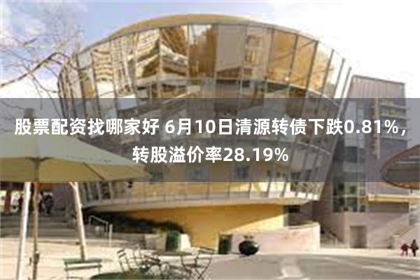 股票配资找哪家好 6月10日清源转债下跌0.81%，转股溢价率28.19%