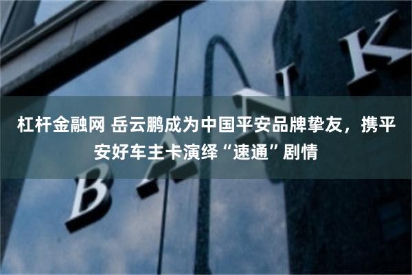 杠杆金融网 岳云鹏成为中国平安品牌挚友，携平安好车主卡演绎“速通”剧情