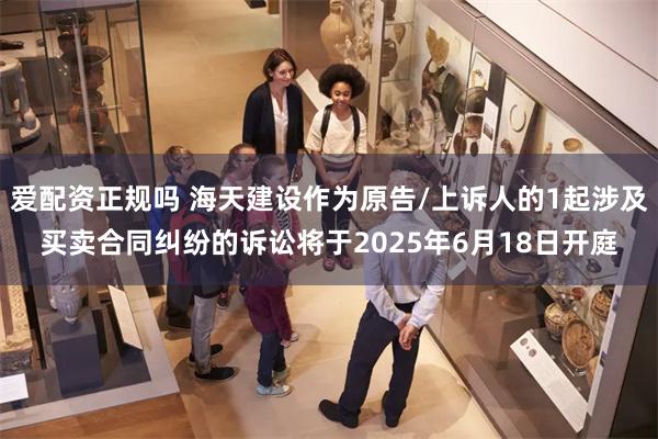 爱配资正规吗 海天建设作为原告/上诉人的1起涉及买卖合同纠纷的诉讼将于2025年6月18日开庭