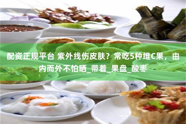 配资正规平台 紫外线伤皮肤？常吃5种维C果，由内而外不怕晒_带着_果盘_酸枣