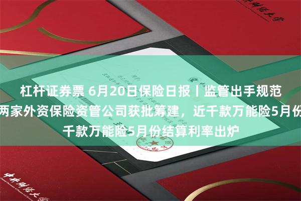 杠杆证券票 6月20日保险日报丨监管出手规范分红险市场，两家外资保险资管公司获批筹建，近千款万能险5月份结算利率出炉