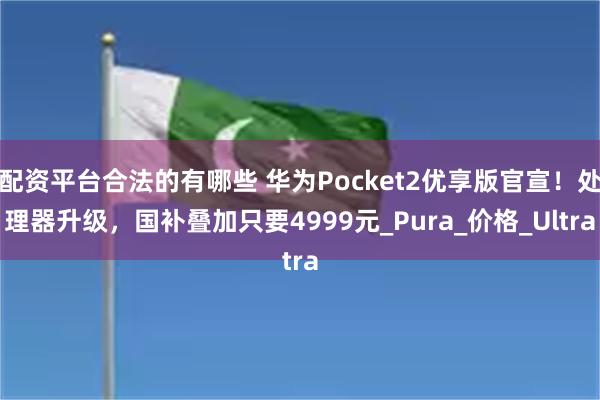 配资平台合法的有哪些 华为Pocket2优享版官宣！处理器升级，国补叠加只要4999元_Pura_价格_Ultra