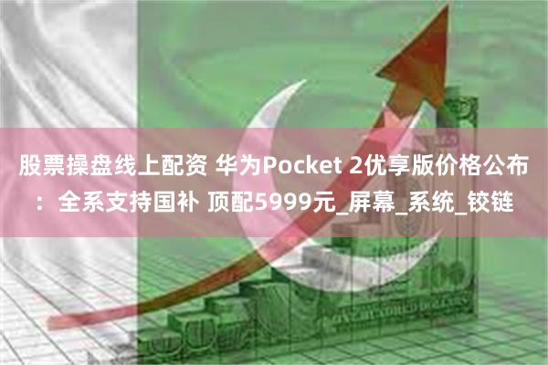 股票操盘线上配资 华为Pocket 2优享版价格公布：全系支持国补 顶配5999元_屏幕_系统_铰链