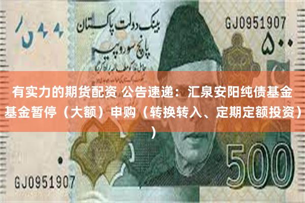 有实力的期货配资 公告速递：汇泉安阳纯债基金基金暂停（大额）申购（转换转入、定期定额投资）