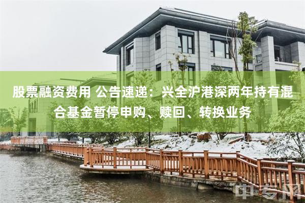 股票融资费用 公告速递：兴全沪港深两年持有混合基金暂停申购、赎回、转换业务