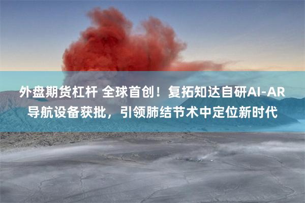 外盘期货杠杆 全球首创！复拓知达自研AI-AR导航设备获批，引领肺结节术中定位新时代