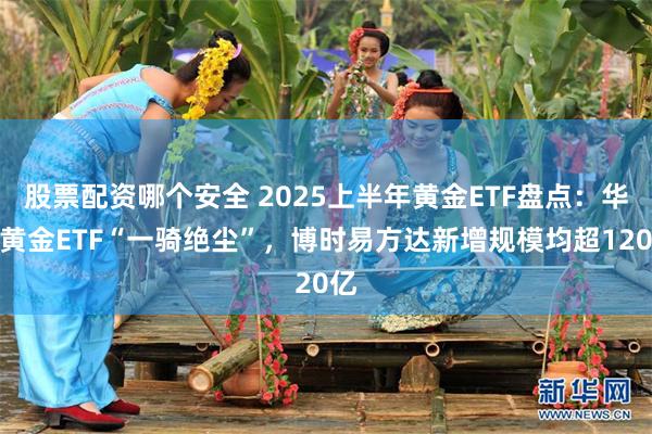 股票配资哪个安全 2025上半年黄金ETF盘点：华安黄金ETF“一骑绝尘”，博时易方达新增规模均超120亿