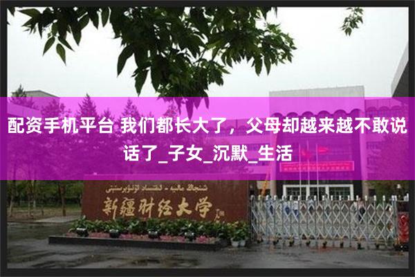 配资手机平台 我们都长大了，父母却越来越不敢说话了_子女_沉默_生活