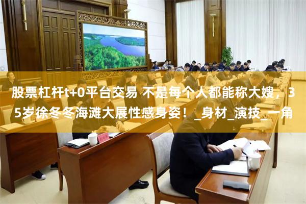 股票杠杆t+0平台交易 不是每个人都能称大嫂，35岁徐冬冬海滩大展性感身姿！_身材_演技_一角